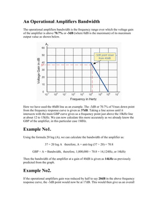 An Operational Amplifiers Bandwidth
The operational amplifiers bandwidth is the frequency range over which the voltage gain
of the amplifier is above 70.7% or -3dB (where 0dB is the maximum) of its maximum
output value as shown below.




Here we have used the 40dB line as an example. The -3dB or 70.7% of Vmax down point
from the frequency response curve is given as 37dB. Taking a line across until it
intersects with the main GBP curve gives us a frequency point just above the 10kHz line
at about 12 to 15kHz. We can now calculate this more accurately as we already know the
GBP of the amplifier, in this particular case 1MHz.

Example No1.
Using the formula 20 log (A), we can calculate the bandwidth of the amplifier as:

                 37 = 20 log A therefore, A = anti-log (37 ÷ 20) = 70.8

       GBP ÷ A = Bandwidth, therefore, 1,000,000 ÷ 70.8 = 14,124Hz, or 14kHz

Then the bandwidth of the amplifier at a gain of 40dB is given as 14kHz as previously
predicted from the graph.

Example No2.
If the operational amplifiers gain was reduced by half to say 20dB in the above frequency
response curve, the -3dB point would now be at 17dB. This would then give us an overall
 