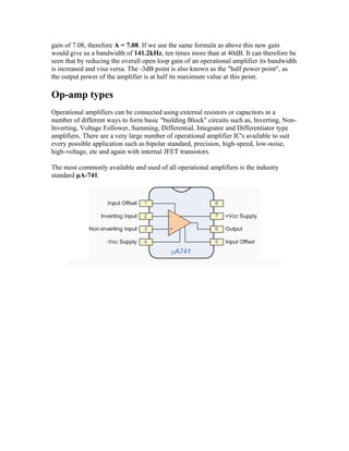 gain of 7.08, therefore A = 7.08. If we use the same formula as above this new gain
would give us a bandwidth of 141.2kHz, ten times more than at 40dB. It can therefore be
seen that by reducing the overall open loop gain of an operational amplifier its bandwidth
is increased and visa versa. The -3dB point is also known as the "half power point", as
the output power of the amplifier is at half its maximum value at this point.

Op-amp types
Operational amplifiers can be connected using external resistors or capacitors in a
number of different ways to form basic "building Block" circuits such as, Inverting, Non-
Inverting, Voltage Follower, Summing, Differential, Integrator and Differentiator type
amplifiers. There are a very large number of operational amplifier IC's available to suit
every possible application such as bipolar standard, precision, high-speed, low-noise,
high-voltage, etc and again with internal JFET transistors.

The most commonly available and used of all operational amplifiers is the industry
standard μA-741.
 