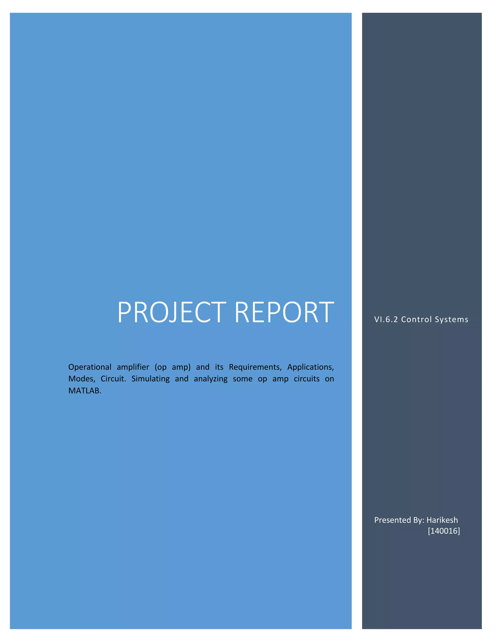 PROJECT REPORT
Operational amplifier (op amp) and its Requirements, Applications,
Modes, Circuit. Simulating and analyzing some op amp circuits on
MATLAB.
VI.6.2 Control Systems
Presented By: Harikesh
[140016]
 
