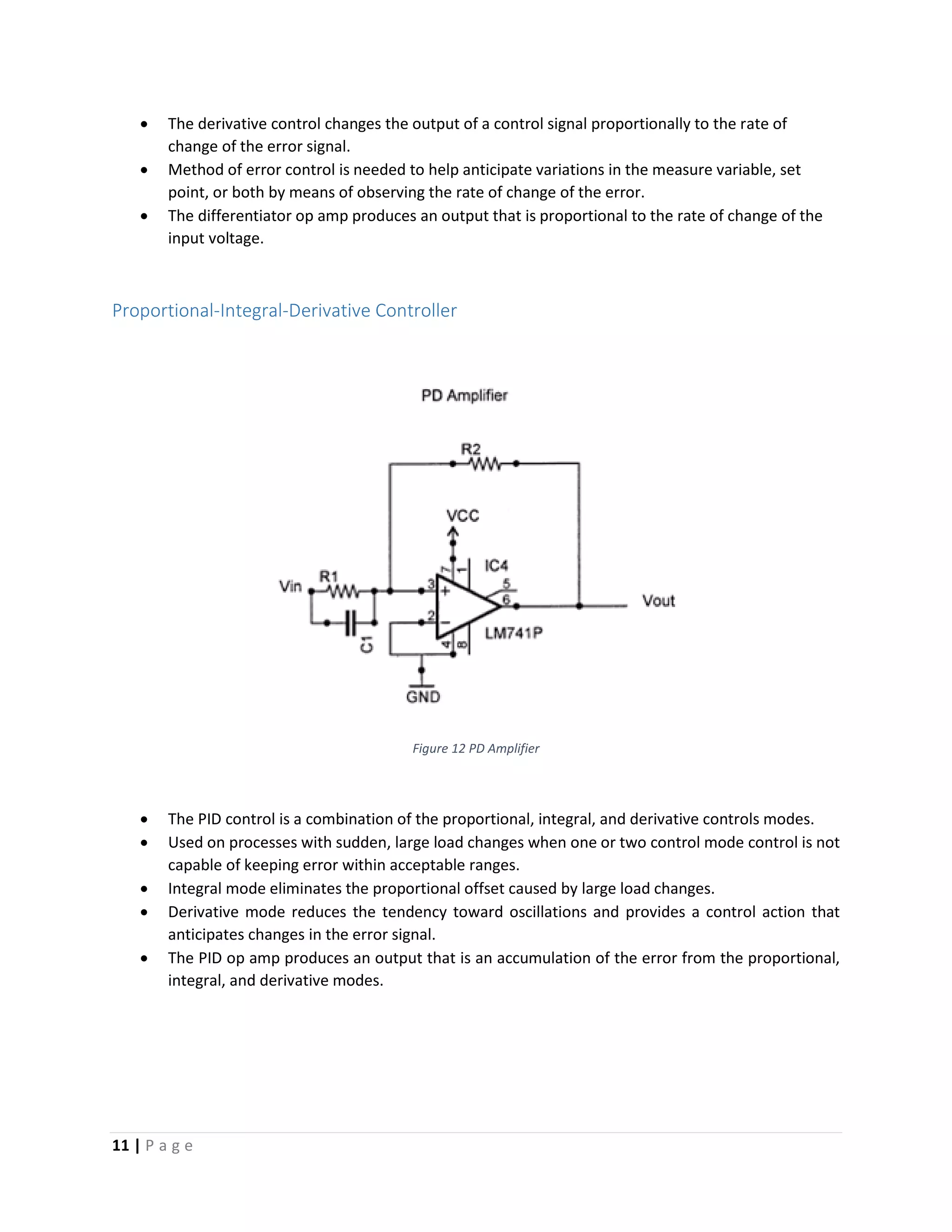 11 | P a g e
 The derivative control changes the output of a control signal proportionally to the rate of
change of the error signal.
 Method of error control is needed to help anticipate variations in the measure variable, set
point, or both by means of observing the rate of change of the error.
 The differentiator op amp produces an output that is proportional to the rate of change of the
input voltage.
Proportional-Integral-Derivative Controller
Figure 12 PD Amplifier
 The PID control is a combination of the proportional, integral, and derivative controls modes.
 Used on processes with sudden, large load changes when one or two control mode control is not
capable of keeping error within acceptable ranges.
 Integral mode eliminates the proportional offset caused by large load changes.
 Derivative mode reduces the tendency toward oscillations and provides a control action that
anticipates changes in the error signal.
 The PID op amp produces an output that is an accumulation of the error from the proportional,
integral, and derivative modes.
 