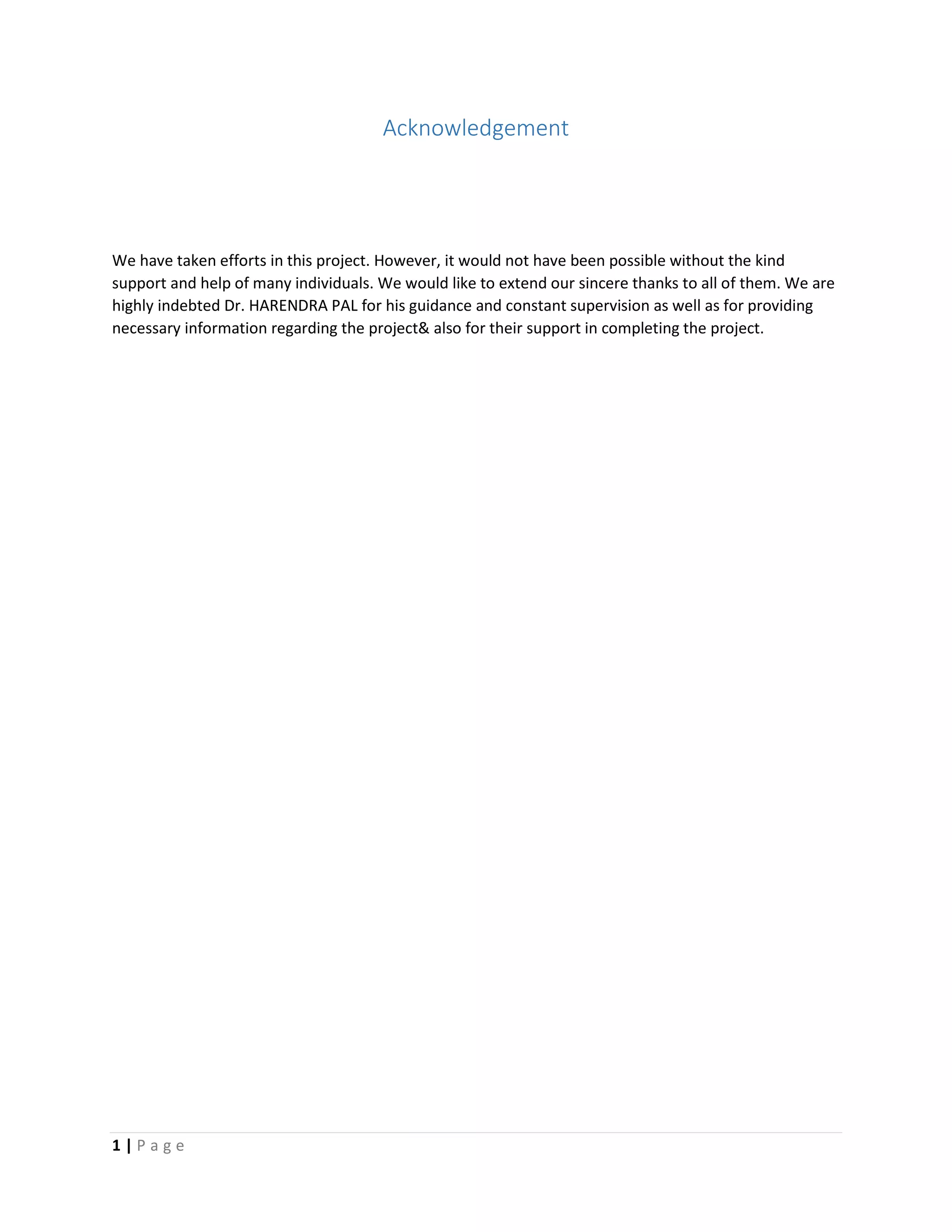 1 | P a g e
Acknowledgement
We have taken efforts in this project. However, it would not have been possible without the kind
support and help of many individuals. We would like to extend our sincere thanks to all of them. We are
highly indebted Dr. HARENDRA PAL for his guidance and constant supervision as well as for providing
necessary information regarding the project& also for their support in completing the project.
 