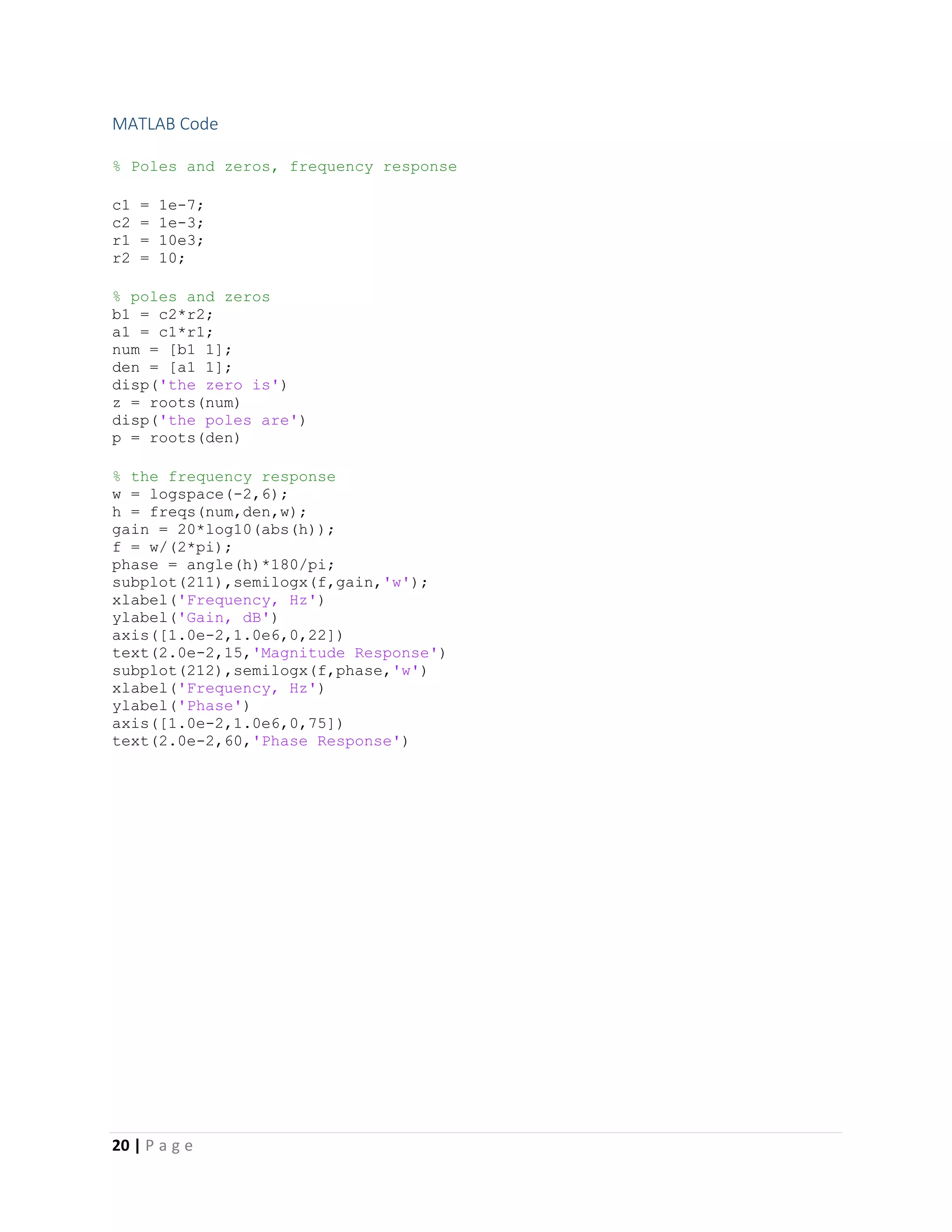 20 | P a g e
MATLAB Code
% Poles and zeros, frequency response
c1 = 1e-7;
c2 = 1e-3;
r1 = 10e3;
r2 = 10;
% poles and zeros
b1 = c2*r2;
a1 = c1*r1;
num = [b1 1];
den = [a1 1];
disp('the zero is')
z = roots(num)
disp('the poles are')
p = roots(den)
% the frequency response
w = logspace(-2,6);
h = freqs(num,den,w);
gain = 20*log10(abs(h));
f = w/(2*pi);
phase = angle(h)*180/pi;
subplot(211),semilogx(f,gain,'w');
xlabel('Frequency, Hz')
ylabel('Gain, dB')
axis([1.0e-2,1.0e6,0,22])
text(2.0e-2,15,'Magnitude Response')
subplot(212),semilogx(f,phase,'w')
xlabel('Frequency, Hz')
ylabel('Phase')
axis([1.0e-2,1.0e6,0,75])
text(2.0e-2,60,'Phase Response')
 