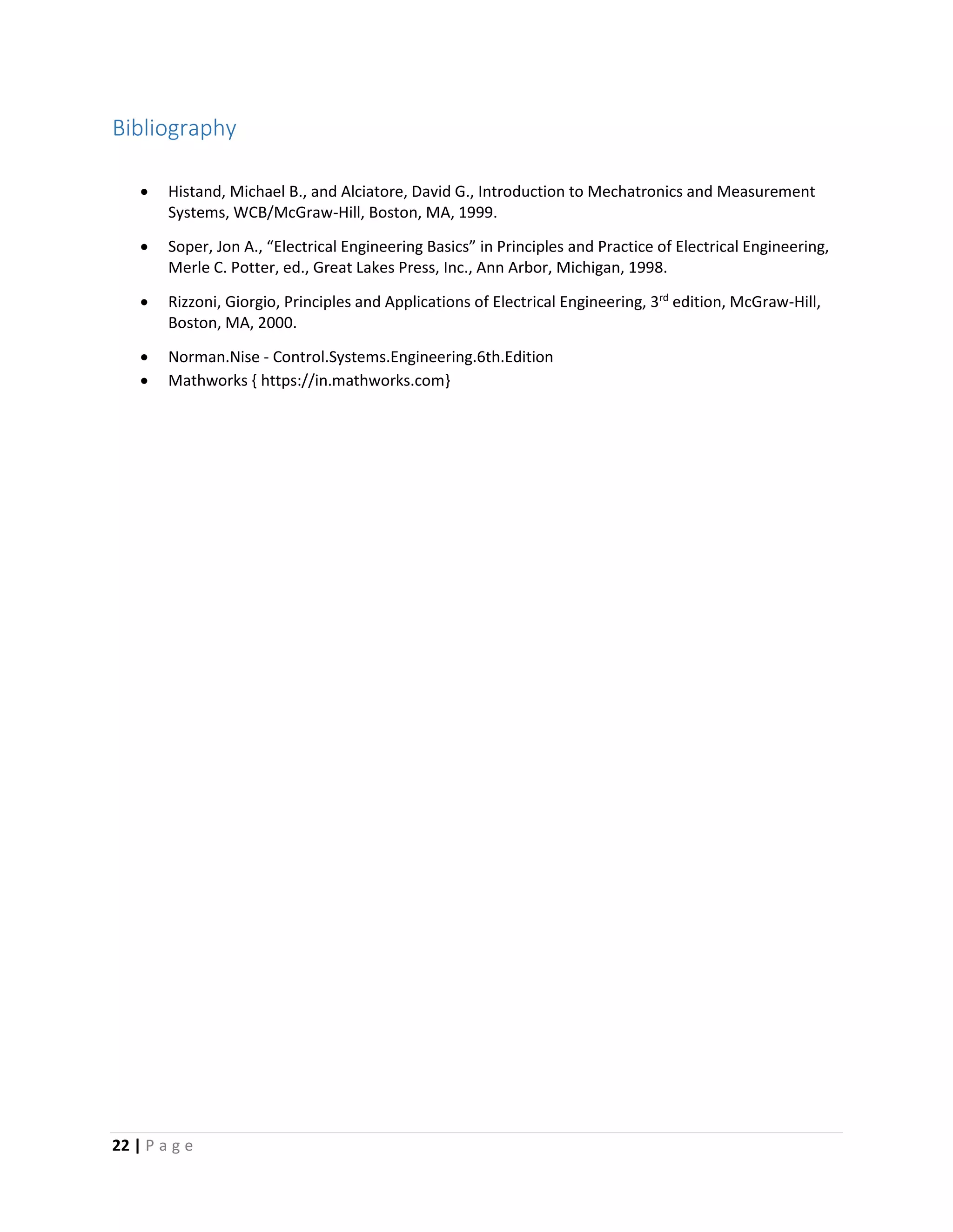 22 | P a g e
Bibliography
 Histand, Michael B., and Alciatore, David G., Introduction to Mechatronics and Measurement
Systems, WCB/McGraw-Hill, Boston, MA, 1999.
 Soper, Jon A., “Electrical Engineering Basics” in Principles and Practice of Electrical Engineering,
Merle C. Potter, ed., Great Lakes Press, Inc., Ann Arbor, Michigan, 1998.
 Rizzoni, Giorgio, Principles and Applications of Electrical Engineering, 3rd
edition, McGraw-Hill,
Boston, MA, 2000.
 Norman.Nise - Control.Systems.Engineering.6th.Edition
 Mathworks { https://in.mathworks.com}
 