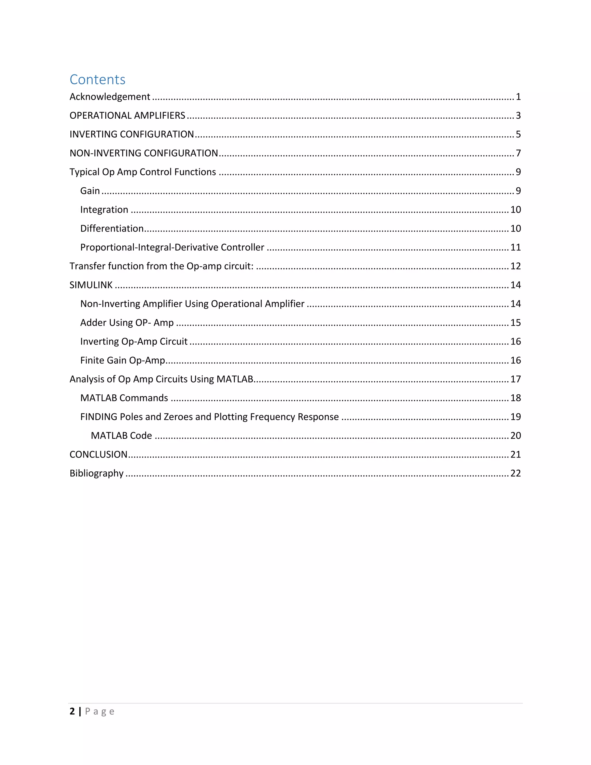 2 | P a g e
Contents
Acknowledgement........................................................................................................................................1
OPERATIONAL AMPLIFIERS...........................................................................................................................3
INVERTING CONFIGURATION........................................................................................................................5
NON-INVERTING CONFIGURATION...............................................................................................................7
Typical Op Amp Control Functions ...............................................................................................................9
Gain...........................................................................................................................................................9
Integration ..............................................................................................................................................10
Differentiation.........................................................................................................................................10
Proportional-Integral-Derivative Controller ...........................................................................................11
Transfer function from the Op-amp circuit: ...............................................................................................12
SIMULINK ....................................................................................................................................................14
Non-Inverting Amplifier Using Operational Amplifier ............................................................................14
Adder Using OP- Amp .............................................................................................................................15
Inverting Op-Amp Circuit........................................................................................................................16
Finite Gain Op-Amp.................................................................................................................................16
Analysis of Op Amp Circuits Using MATLAB................................................................................................17
MATLAB Commands ...............................................................................................................................18
FINDING Poles and Zeroes and Plotting Frequency Response ...............................................................19
MATLAB Code .....................................................................................................................................20
CONCLUSION...............................................................................................................................................21
Bibliography ................................................................................................................................................22
 
