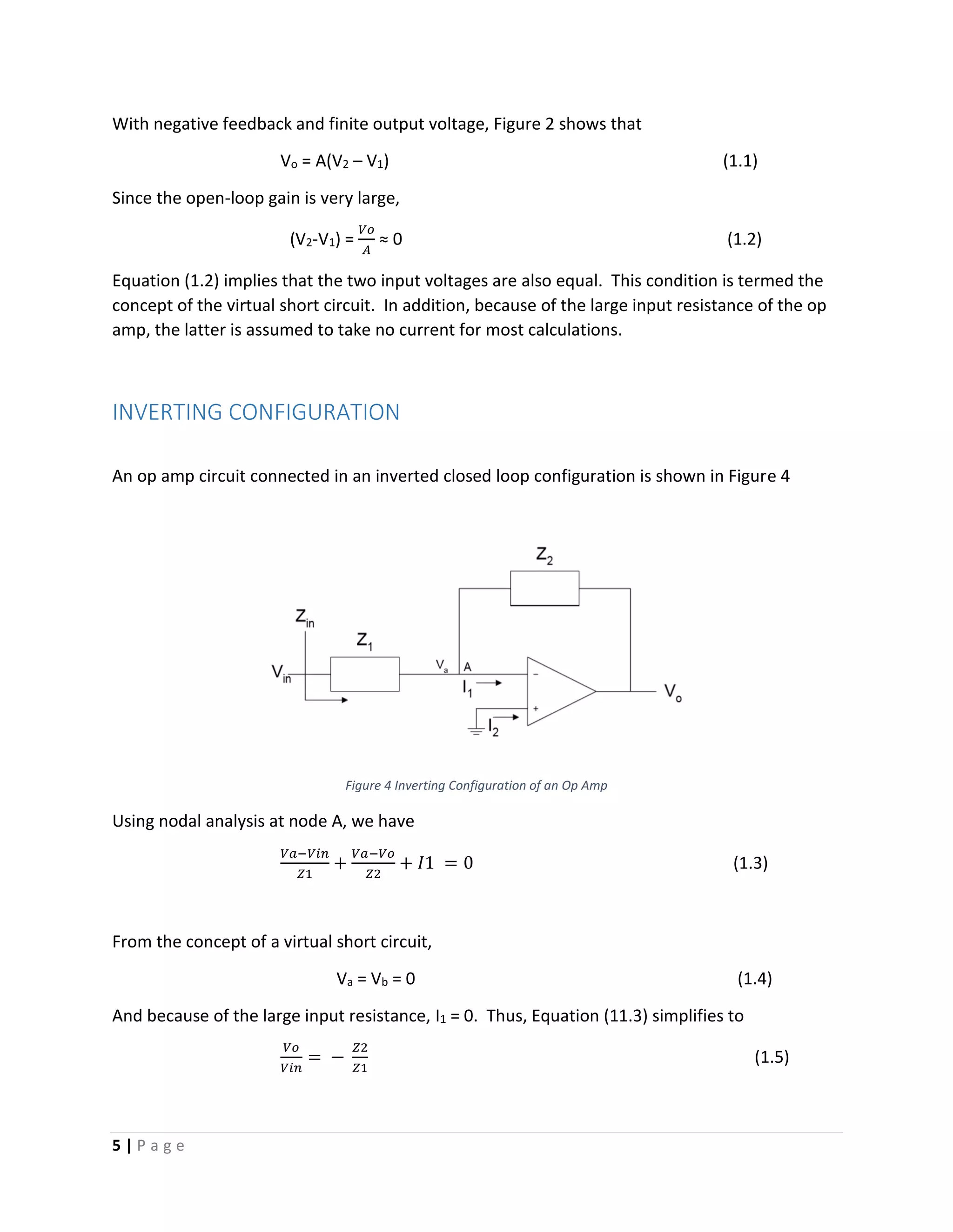 5 | P a g e
With negative feedback and finite output voltage, Figure 2 shows that
Vo = A(V2 – V1) (1.1)
Since the open-loop gain is very large,
(V2-V1) =
𝑉𝑜
𝐴
≈ 0 (1.2)
Equation (1.2) implies that the two input voltages are also equal. This condition is termed the
concept of the virtual short circuit. In addition, because of the large input resistance of the op
amp, the latter is assumed to take no current for most calculations.
INVERTING CONFIGURATION
An op amp circuit connected in an inverted closed loop configuration is shown in Figure 4
Figure 4 Inverting Configuration of an Op Amp
Using nodal analysis at node A, we have
𝑉𝑎−𝑉𝑖𝑛
𝑍1
+
𝑉𝑎−𝑉𝑜
𝑍2
+ 𝐼1 = 0 (1.3)
From the concept of a virtual short circuit,
Va = Vb = 0 (1.4)
And because of the large input resistance, I1 = 0. Thus, Equation (11.3) simplifies to
𝑉𝑜
𝑉𝑖𝑛
= −
𝑍2
𝑍1
(1.5)
 