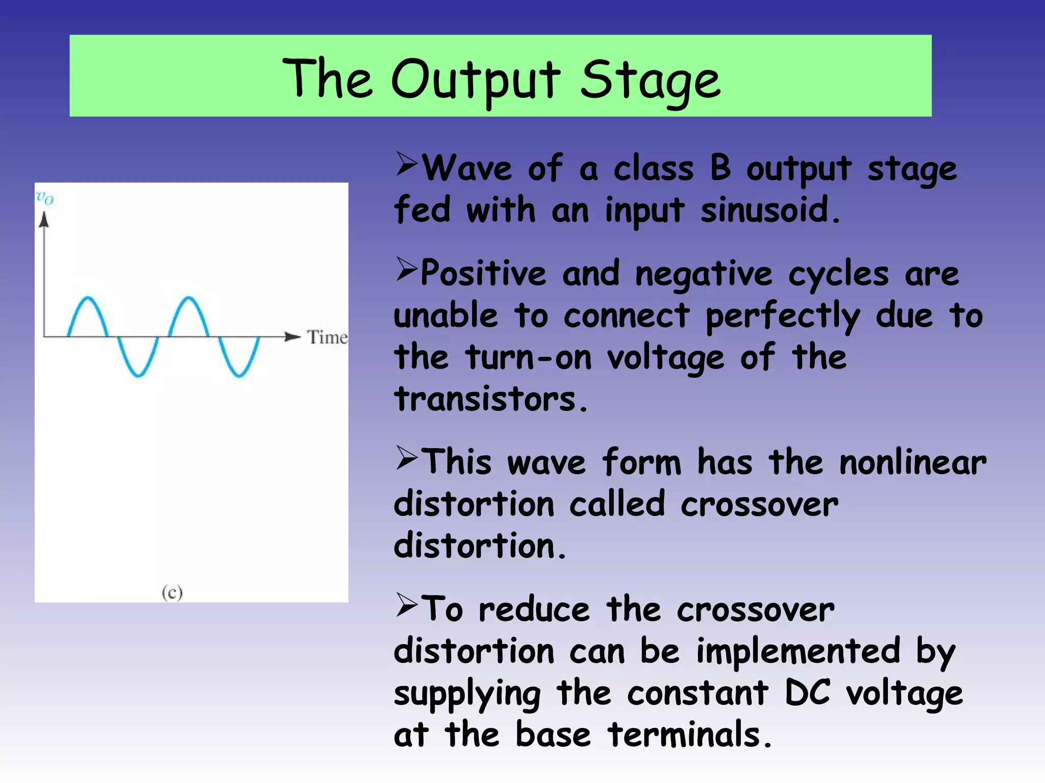 Wave of a class B output stage
fed with an input sinusoid.
Positive and negative cycles are
unable to connect perfectly due to
the turn-on voltage of the
transistors.
This wave form has the nonlinear
distortion called crossover
distortion.
To reduce the crossover
distortion can be implemented by
supplying the constant DC voltage
at the base terminals.
The Output Stage
 