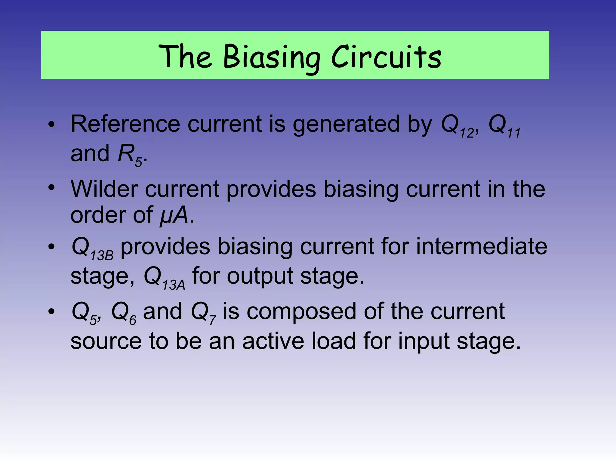 • Reference current is generated by Q12, Q11
and R5.
• Wilder current provides biasing current in the
order of μA.
• Q13B provides biasing current for intermediate
stage, Q13A for output stage.
• Q5, Q6 and Q7 is composed of the current
source to be an active load for input stage.
The Biasing Circuits
 