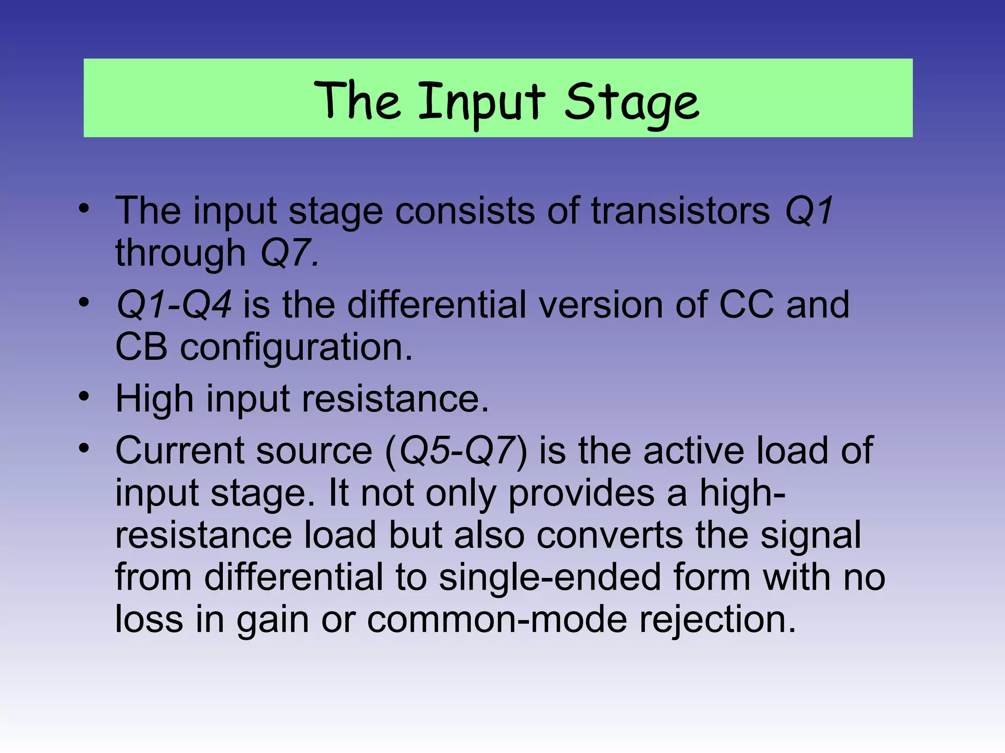 • The input stage consists of transistors Q1
through Q7.
• Q1-Q4 is the differential version of CC and
CB configuration.
• High input resistance.
• Current source (Q5-Q7) is the active load of
input stage. It not only provides a high-
resistance load but also converts the signal
from differential to single-ended form with no
loss in gain or common-mode rejection.
The Input Stage
 