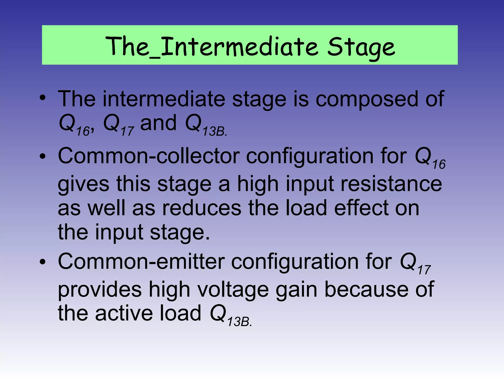 • The intermediate stage is composed of
Q16, Q17 and Q13B.
• Common-collector configuration for Q16
gives this stage a high input resistance
as well as reduces the load effect on
the input stage.
• Common-emitter configuration for Q17
provides high voltage gain because of
the active load Q13B.
The Intermediate Stage
 