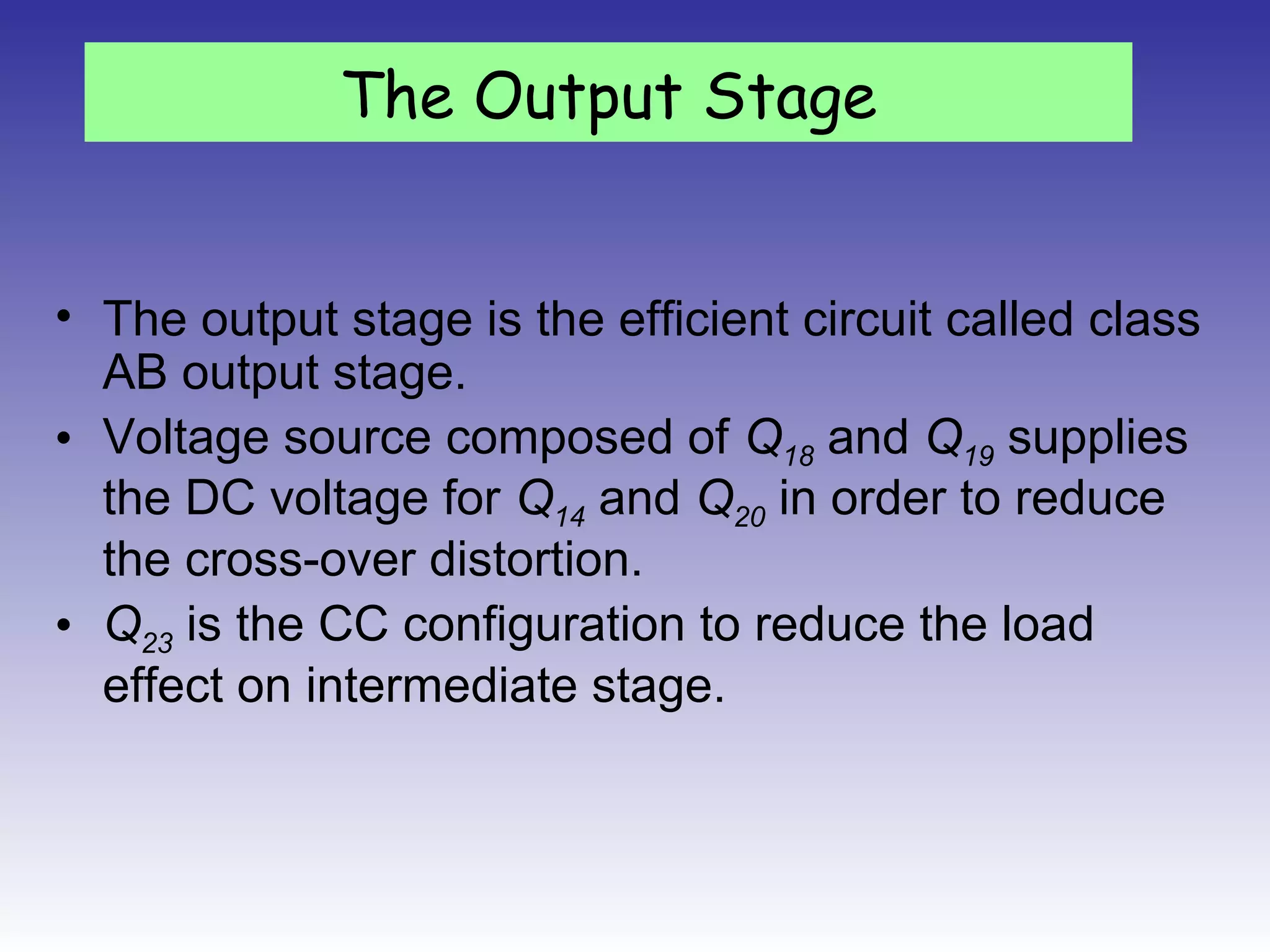 • The output stage is the efficient circuit called class
AB output stage.
• Voltage source composed of Q18 and Q19 supplies
the DC voltage for Q14 and Q20 in order to reduce
the cross-over distortion.
• Q23 is the CC configuration to reduce the load
effect on intermediate stage.
The Output Stage
 