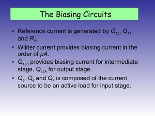 • Reference current is generated by Q12, Q11
and R5.
• Wilder current provides biasing current in the
order of μA.
• Q13B provides biasing current for intermediate
stage, Q13A for output stage.
• Q5, Q6 and Q7 is composed of the current
source to be an active load for input stage.
The Biasing Circuits
 