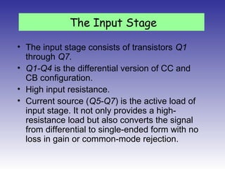 • The input stage consists of transistors Q1
through Q7.
• Q1-Q4 is the differential version of CC and
CB configuration.
• High input resistance.
• Current source (Q5-Q7) is the active load of
input stage. It not only provides a high-
resistance load but also converts the signal
from differential to single-ended form with no
loss in gain or common-mode rejection.
The Input Stage
 