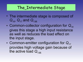 • The intermediate stage is composed of
Q16, Q17 and Q13B.
• Common-collector configuration for Q16
gives this stage a high input resistance
as well as reduces the load effect on
the input stage.
• Common-emitter configuration for Q17
provides high voltage gain because of
the active load Q13B.
The Intermediate Stage
 