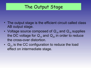 • The output stage is the efficient circuit called class
AB output stage.
• Voltage source composed of Q18 and Q19 supplies
the DC voltage for Q14 and Q20 in order to reduce
the cross-over distortion.
• Q23 is the CC configuration to reduce the load
effect on intermediate stage.
The Output Stage
 