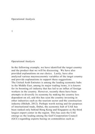 Operational Analysis
1
Operational Analysis
In the following example, we have identified the target country
and the product that we will be discussing. We have also
provided explanations on our choice. Lastly, have also
analyzed various macroeconomic variables of the target country
and provide explanations to support these suggestions.
The United Arab Emirates is among the leading economic hubs
in the Middle East, among its major trading items, it is known
for its booming oil industry that has led to an influx of foreign
workers in the country. However, recently there have been
attempts to diversify its economy by making the country less
dependent on oil, and this has seen the country investing in
other industries such as the tourism sector and the construction
industry (Shihab, 2012). Perhaps worth noting and for purposes
of international trade, Dubai, the economic hub of UAE has
been ranked only behind Hong Kong and Singapore as the third
largest export center in the region. This has seen the UAE
emerge as the leading among the Gulf Cooperation Council
(GCC) regarding exports basing on commodities such as
 