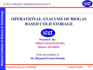NationalInstituteofScience&Technology
[1]
B.TECH PROJECT PRESENTATION 2016-17
Preetam Kumar Jha 201340549 Project ID 9485
OPERATIONALANALYSIS OF BIOGAS
BASED COLD STORAGE
Presented By:
PREETAM KUMAR JHA
Roll no: 201340549
Under the guidance of
Mr. Bhagabati Prasad Pattnaik
 