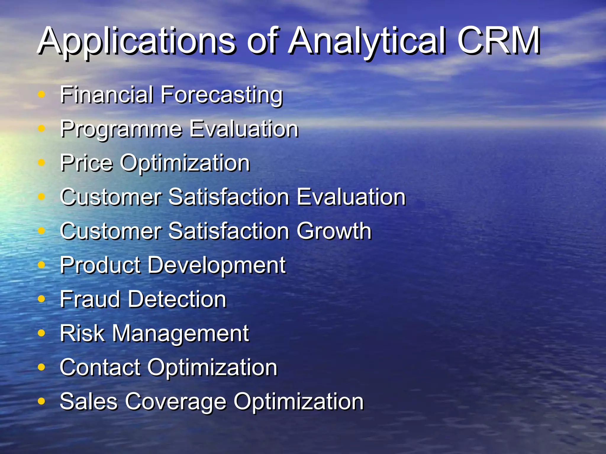 Applications of Analytical CRM
•   Financial Forecasting
•   Programme Evaluation
•   Price Optimization
•   Customer Satisfaction Evaluation
•   Customer Satisfaction Growth
•   Product Development
•   Fraud Detection
•   Risk Management
•   Contact Optimization
•   Sales Coverage Optimization
 