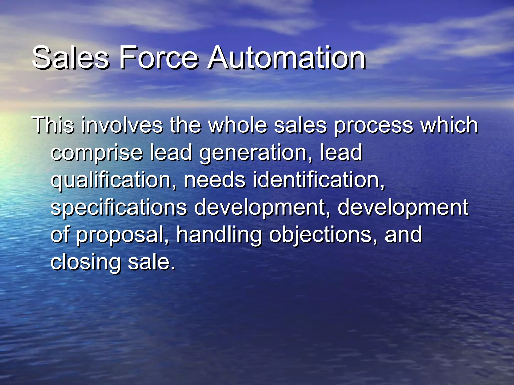 Sales Force Automation

This involves the whole sales process which
 comprise lead generation, lead
 qualification, needs identification,
 specifications development, development
 of proposal, handling objections, and
 closing sale.
 
