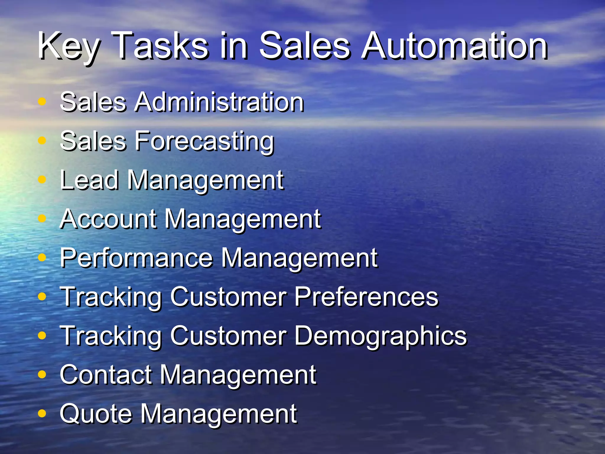 Key Tasks in Sales Automation
•   Sales Administration
•   Sales Forecasting
•   Lead Management
•   Account Management
•   Performance Management
•   Tracking Customer Preferences
•   Tracking Customer Demographics
•   Contact Management
•   Quote Management
 