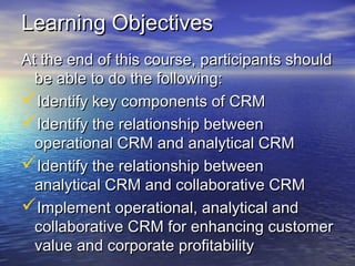 Learning Objectives
At the end of this course, participants should
  be able to do the following:
Identify key components of CRM
Identify the relationship between
  operational CRM and analytical CRM
Identify the relationship between
  analytical CRM and collaborative CRM
Implement operational, analytical and
  collaborative CRM for enhancing customer
  value and corporate profitability
 