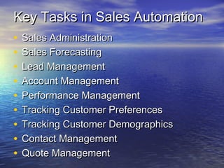 Key Tasks in Sales Automation
•   Sales Administration
•   Sales Forecasting
•   Lead Management
•   Account Management
•   Performance Management
•   Tracking Customer Preferences
•   Tracking Customer Demographics
•   Contact Management
•   Quote Management
 