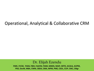 Operational, Analytical & Collaborative CRM
Dr. Elijah Ezendu
FIMC, FCCM, FIIAN, FBDI, FAAFM, FSSM, MIMIS, MIAP, MITD, ACIArb, ACIPM,
PhD, DocM, MBA, CWM, CBDA, CMA, MPM, PME, CSOL, CCIP, CMC, CMgr
 