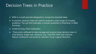 Decision Trees in Practice
 IDEA is a small example designed to convey the essential ideas
 In practice, decision trees are used to evaluate a wide range of complex
problems. You can find examples in articles published in Interfaces m R&D
licensing
 Credit Scoring ,Polio Eradication
 There exists software to help manage and analyze large decision trees m
core-feature, single user, products: e.g., Tree Plan (free trial) massive-
feature, enterprise-use products: Decision Tools, Logical Decisions
 