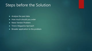 Steps before the Solution
 Analyse the past data
 How much should you order
 News Vendor Problem
 Time’s Magazine Aprroach
 Broader application to the problem
 