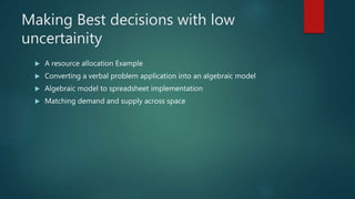 Making Best decisions with low
uncertainity
 A resource allocation Example
 Converting a verbal problem application into an algebraic model
 Algebraic model to spreadsheet implementation
 Matching demand and supply across space
 