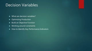 Decision Variables
 What are decision variables?
 Optimizing Production
 Build an Objective Function
 Working around constraints
 How to Identify Key Performance Indicators
 