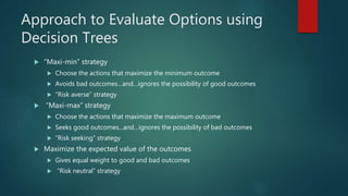 Approach to Evaluate Options using
Decision Trees
 “Maxi-min” strategy
 Choose the actions that maximize the minimum outcome
 Avoids bad outcomes…and…ignores the possibility of good outcomes
 “Risk averse” strategy
 “Maxi-max” strategy
 Choose the actions that maximize the maximum outcome
 Seeks good outcomes...and…ignores the possibility of bad outcomes
 “Risk seeking” strategy
 Maximize the expected value of the outcomes
 Gives equal weight to good and bad outcomes
 “Risk neutral” strategy
 
