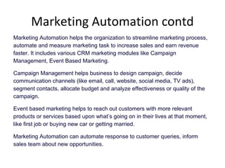 Marketing Automation contd
Marketing Automation helps the organization to streamline marketing process,
automate and measure marketing task to increase sales and earn revenue
faster. It includes various CRM marketing modules like Campaign
Management, Event Based Marketing.
Campaign Management helps business to design campaign, decide
communication channels (like email, call, website, social media, TV ads),
segment contacts, allocate budget and analyze effectiveness or quality of the
campaign.
Event based marketing helps to reach out customers with more relevant
products or services based upon what’s going on in their lives at that moment,
like first job or buying new car or getting married.
Marketing Automation can automate response to customer queries, inform
sales team about new opportunities.
 