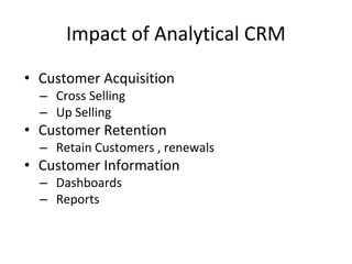 Impact of Analytical CRM
• Customer Acquisition
– Cross Selling
– Up Selling
• Customer Retention
– Retain Customers , renewals
• Customer Information
– Dashboards
– Reports
 