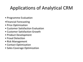 Applications of Analytical CRM
• Programme Evaluation
•Financial Forecasting
• Price Optimization
• Customer Satisfaction Evaluation
• Customer Satisfaction Growth
• Product Development
• Fraud Detection
• Risk Management
• Contact Optimization
• Sales Coverage Optimization
 