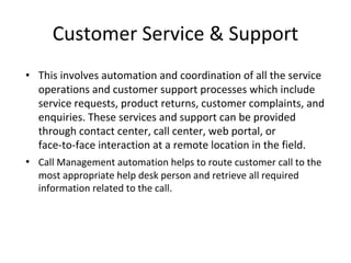 Customer Service & Support
• This involves automation and coordination of all the service
operations and customer support processes which include
service requests, product returns, customer complaints, and
enquiries. These services and support can be provided
through contact center, call center, web portal, or
face-to-face interaction at a remote location in the field.
• Call Management automation helps to route customer call to the
most appropriate help desk person and retrieve all required
information related to the call.
 