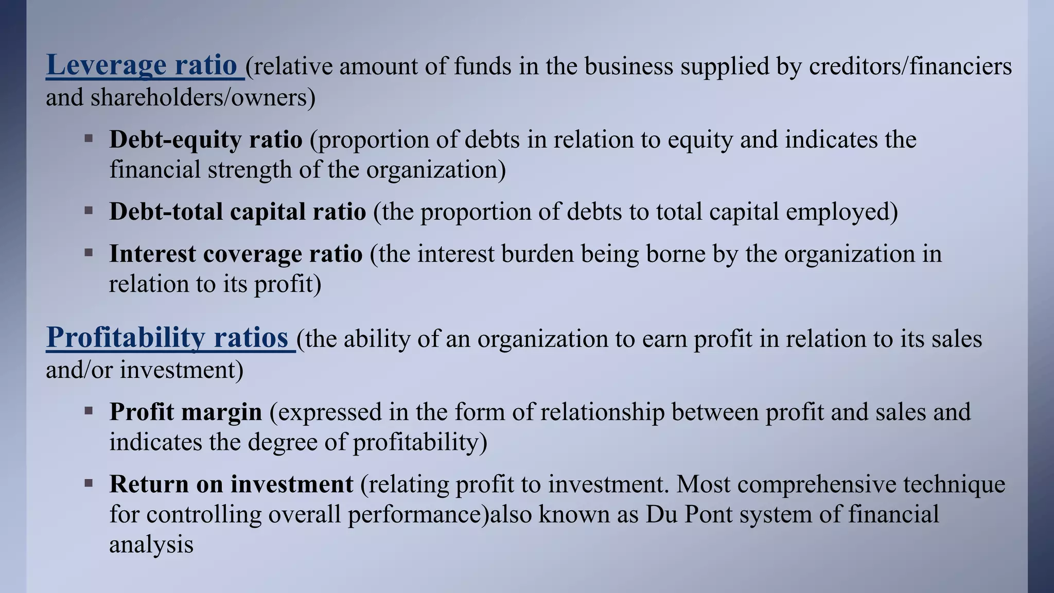 Leverage ratio (relative amount of funds in the business supplied by creditors/financiers
and shareholders/owners)
 Debt-equity ratio (proportion of debts in relation to equity and indicates the
financial strength of the organization)
 Debt-total capital ratio (the proportion of debts to total capital employed)
 Interest coverage ratio (the interest burden being borne by the organization in
relation to its profit)
Profitability ratios (the ability of an organization to earn profit in relation to its sales
and/or investment)
 Profit margin (expressed in the form of relationship between profit and sales and
indicates the degree of profitability)
 Return on investment (relating profit to investment. Most comprehensive technique
for controlling overall performance)also known as Du Pont system of financial
analysis
 