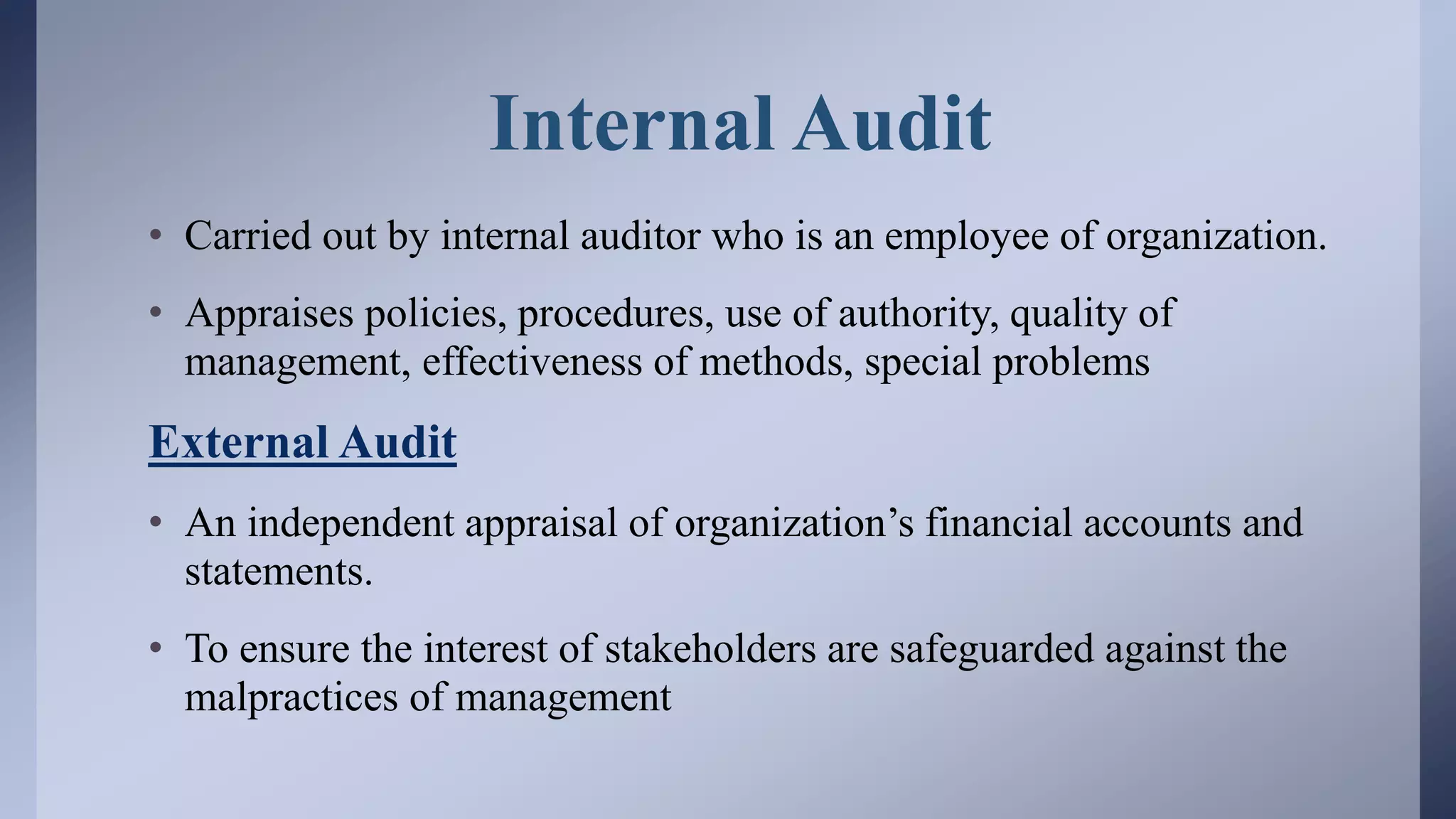 Internal Audit
• Carried out by internal auditor who is an employee of organization.
• Appraises policies, procedures, use of authority, quality of
management, effectiveness of methods, special problems
External Audit
• An independent appraisal of organization’s financial accounts and
statements.
• To ensure the interest of stakeholders are safeguarded against the
malpractices of management
 