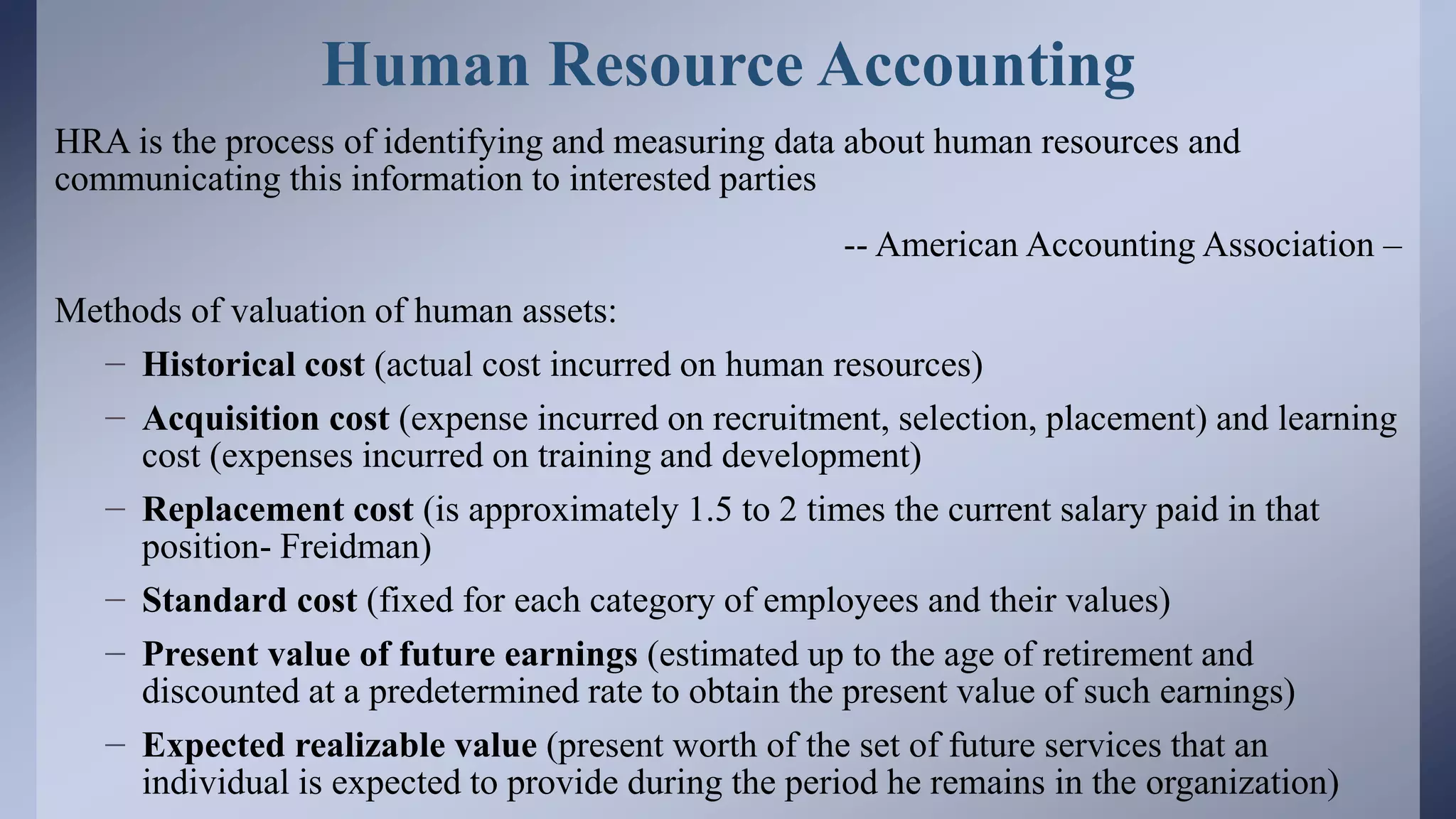 Human Resource Accounting
HRA is the process of identifying and measuring data about human resources and
communicating this information to interested parties
-- American Accounting Association –
Methods of valuation of human assets:
– Historical cost (actual cost incurred on human resources)
– Acquisition cost (expense incurred on recruitment, selection, placement) and learning
cost (expenses incurred on training and development)
– Replacement cost (is approximately 1.5 to 2 times the current salary paid in that
position- Freidman)
– Standard cost (fixed for each category of employees and their values)
– Present value of future earnings (estimated up to the age of retirement and
discounted at a predetermined rate to obtain the present value of such earnings)
– Expected realizable value (present worth of the set of future services that an
individual is expected to provide during the period he remains in the organization)
 