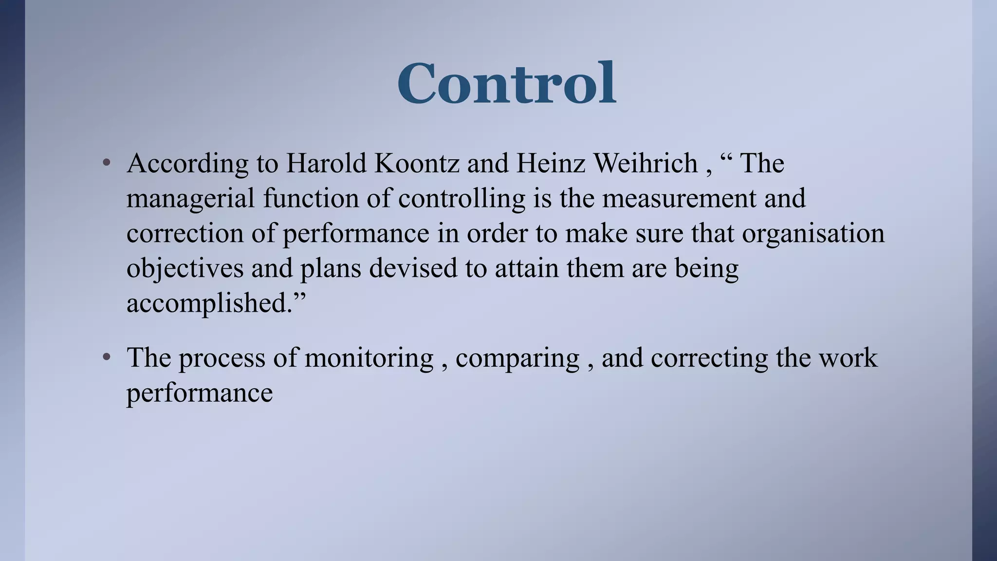 Control
• According to Harold Koontz and Heinz Weihrich , “ The
managerial function of controlling is the measurement and
correction of performance in order to make sure that organisation
objectives and plans devised to attain them are being
accomplished.”
• The process of monitoring , comparing , and correcting the work
performance
 