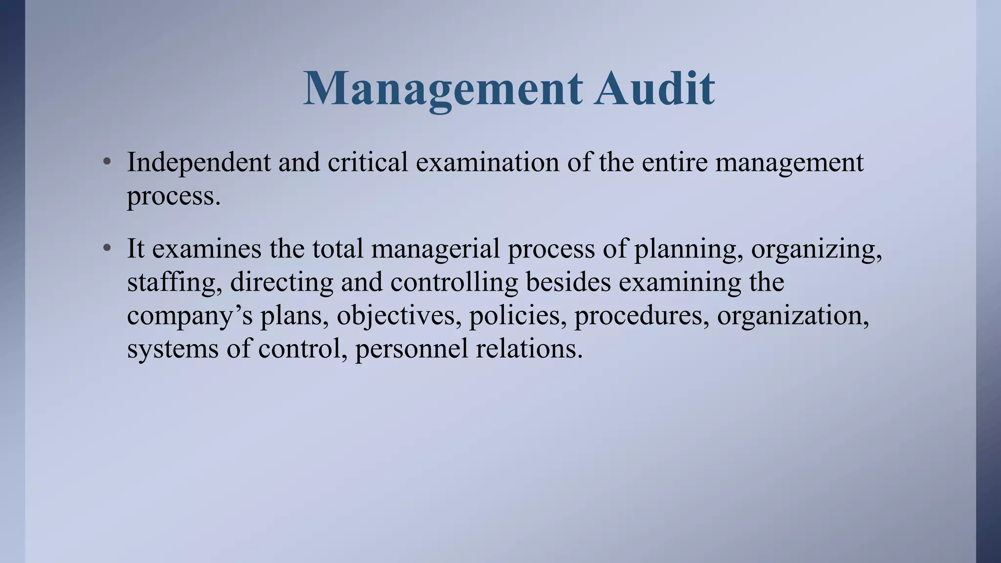 Management Audit
• Independent and critical examination of the entire management
process.
• It examines the total managerial process of planning, organizing,
staffing, directing and controlling besides examining the
company’s plans, objectives, policies, procedures, organization,
systems of control, personnel relations.
 