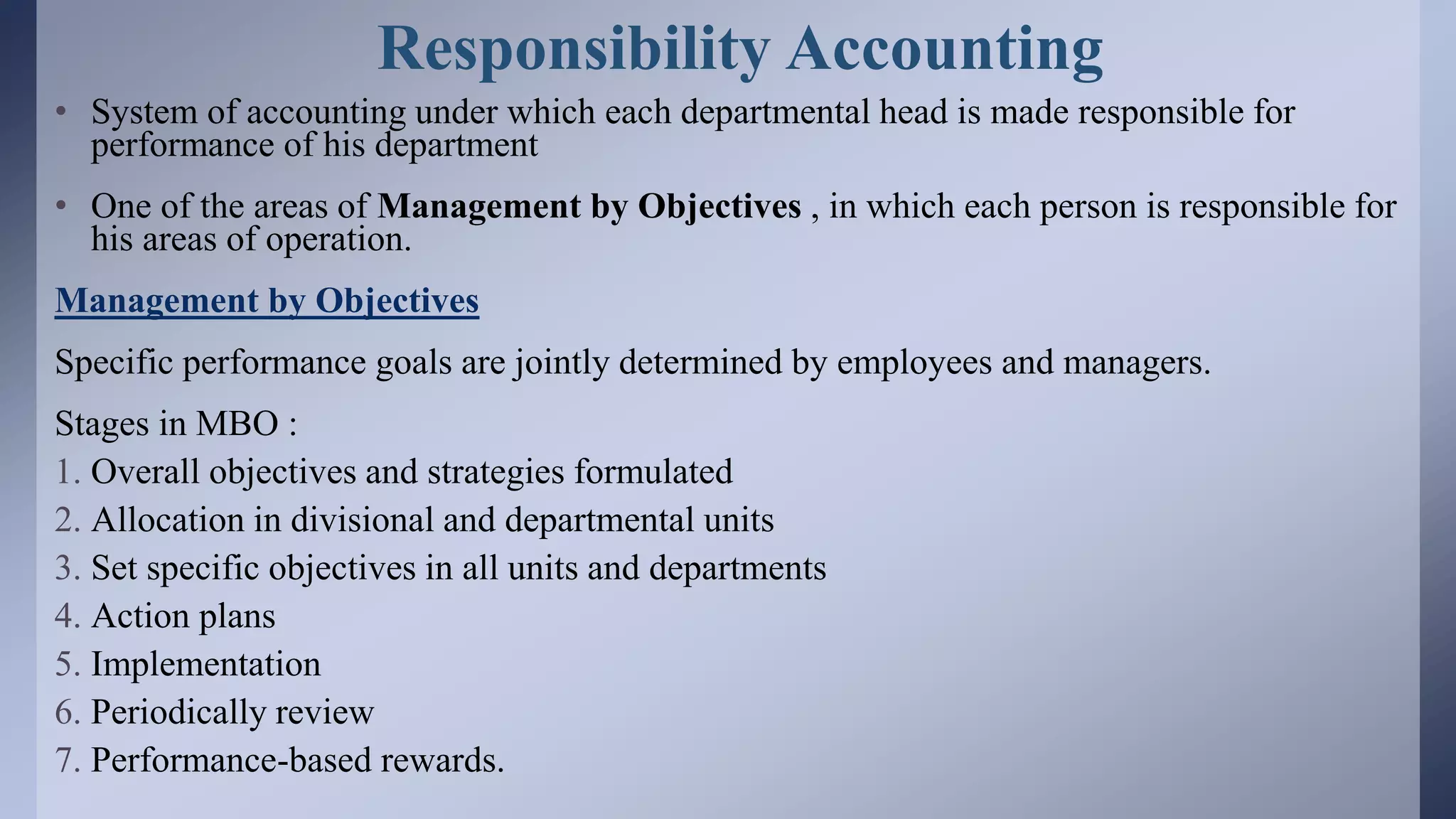 Responsibility Accounting
• System of accounting under which each departmental head is made responsible for
performance of his department
• One of the areas of Management by Objectives , in which each person is responsible for
his areas of operation.
Management by Objectives
Specific performance goals are jointly determined by employees and managers.
Stages in MBO :
1. Overall objectives and strategies formulated
2. Allocation in divisional and departmental units
3. Set specific objectives in all units and departments
4. Action plans
5. Implementation
6. Periodically review
7. Performance-based rewards.
 