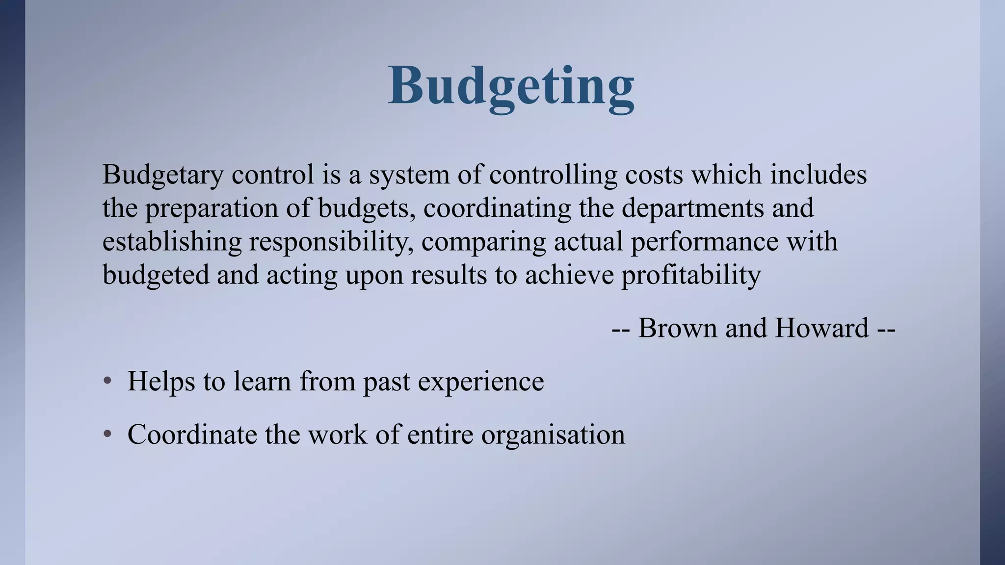 Budgeting
Budgetary control is a system of controlling costs which includes
the preparation of budgets, coordinating the departments and
establishing responsibility, comparing actual performance with
budgeted and acting upon results to achieve profitability
-- Brown and Howard --
• Helps to learn from past experience
• Coordinate the work of entire organisation
 