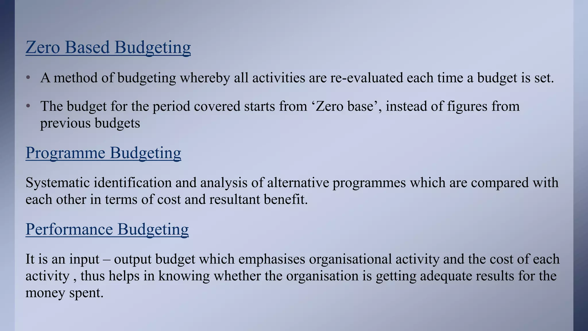 Zero Based Budgeting
• A method of budgeting whereby all activities are re-evaluated each time a budget is set.
• The budget for the period covered starts from ‘Zero base’, instead of figures from
previous budgets
Programme Budgeting
Systematic identification and analysis of alternative programmes which are compared with
each other in terms of cost and resultant benefit.
Performance Budgeting
It is an input – output budget which emphasises organisational activity and the cost of each
activity , thus helps in knowing whether the organisation is getting adequate results for the
money spent.
 