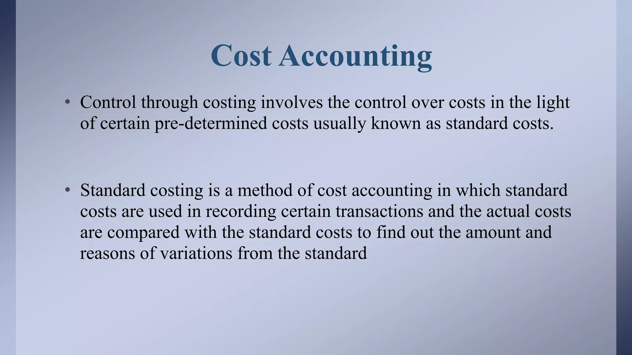 Cost Accounting
• Control through costing involves the control over costs in the light
of certain pre-determined costs usually known as standard costs.
• Standard costing is a method of cost accounting in which standard
costs are used in recording certain transactions and the actual costs
are compared with the standard costs to find out the amount and
reasons of variations from the standard
 