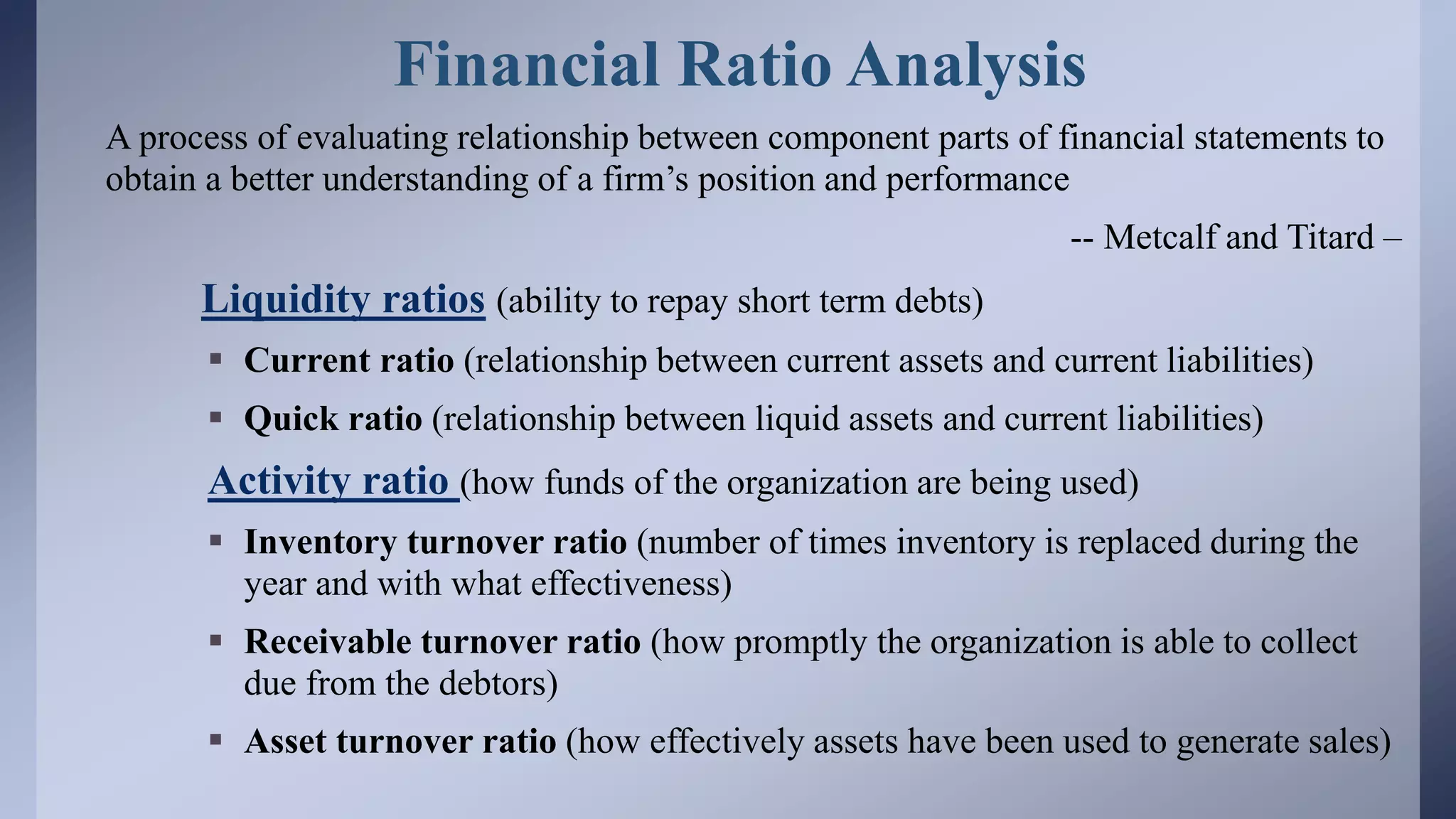 Financial Ratio Analysis
A process of evaluating relationship between component parts of financial statements to
obtain a better understanding of a firm’s position and performance
-- Metcalf and Titard –
Liquidity ratios (ability to repay short term debts)
 Current ratio (relationship between current assets and current liabilities)
 Quick ratio (relationship between liquid assets and current liabilities)
Activity ratio (how funds of the organization are being used)
 Inventory turnover ratio (number of times inventory is replaced during the
year and with what effectiveness)
 Receivable turnover ratio (how promptly the organization is able to collect
due from the debtors)
 Asset turnover ratio (how effectively assets have been used to generate sales)
 