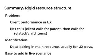 Problem:
Client performance in UX
N+1 calls (client calls for parent, then calls for
related/child items)
Identification:
Data lacking in main resource, usually for UX devs.
Easy to add in live scenarios
Summary: Rigid resource structure
 