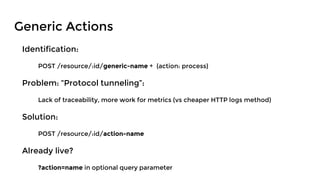 Generic Actions
Identification:
POST /resource/:id/generic-name + {action: process}
Problem: “Protocol tunneling”:
Lack of traceability, more work for metrics (vs cheaper HTTP logs method)
Solution:
POST /resource/:id/action-name
Already live?
?action=name in optional query parameter
 