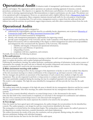 AY
Abdoulaye M Yansane
Operational Audit: Evaluation made of management's performance and conformity with
policies and budgets. The organization and its operations are analyzed, including appraisal of structure, controls,
procedures, and processes. The objective is to appraise the effectiveness and efficiency of a division, activity, or operation
of the entity in meeting organizational goals. Recommendations to improve performance are also made. The primary user
of an operational audit is management. However, an operational audit is slightly different from a Management Audit since
it concentrates on the organization. Many companies maintain internal audit staffs for the sole purpose of performing
operational audits on a recurring basis. For each review, management receives a report from the audit team that will
indicate how well the activities are performed, suggest improvements, and offer other conclusions drawn from the work.
Operational Audits
An Operational Audit Process [.pdf] is designed to:
understand the responsibilities and risks faced by an auditable faculty, department, unit or process (Hierarchy of
Concerns for Audit [.pdf]) and (Risk Assessment Overview Chart [.pdf]);
assess the level of control exercised by management;
identify, with management participation, opportunities for improving control;
provide senior management of the University and the Audit Committee of the Board of Governors (and thus the
Board of Governors) with an understanding of the degree to which management has achieved its responsibilities
and mitigated the risks associated with the operation of the University. This includes:
o reliability and integrity of financial and operational information;
o effectiveness and efficiency of operations;
o safeguarding of assets;
o compliance with laws, regulations, and contracts.
Normally, this involves the following six phases:
1) Pre-audit process
The process normally begins with an introductory meeting to inform the unit's senior management that an audit will take
place, to explain the process, and to gather background information.
Following the introductory meeting, the auditor performs a preliminary gathering of information using various sources of
information (for example, the unit's web site) to identify the possible components and concerns. At the end of this stage,
a binder is prepared and is used in the risk assessment meeting with the auditees.
2) Risk assessment meeting with auditee
The risk assessment meeting involves the key managers of the department or faculty or unit to be audited. One objective
of the risk assessment meeting is to obtain confirmation of the components (i) and major concerns of the unit (ii).
The key managers also perform an assessment of the importance of each concern (low, medium or high) for each
component. They are also requested to perform a voting exercise to compare and rank the components and concerns.
This step is preferably completed during the meeting, but may be completed separately with each manager.
The result is a risk template. The high-risk areas identified by management will then provide the focus for the audit
project.
3) Control matrix
The auditor meets with the managers of the high-risk areas to identify the key management objectives and the key control
activities (iii) performed. After these meetings, the auditor documents the key management objectives and the key
controls.
The lack of key controls identified, referred to as control design issues, is also documented in the matrix.
Once the first draft of the control matrix is completed, it is sent back to the managers for confirmation and validation.
The lack of key controls (control design issues) is also discussed with management.
The key controls identified in the matrix represent the controls to be tested in the next phase.
4) Test design
Once the matrix has been agreed upon with management, the auditor designs the test procedures for the identified key
controls. The auditor prepares a test design for each key control activity identified in the matrix.
The testing plan is reviewed before the testing phase begins. The testing phase usually requires the auditor's presence in
the department to conduct interviews, examine documents, and obtain explanations.
The auditor documents the results of the tests, the conclusion, and any proposals. During testing, the auditor also
discusses preliminary findings with individual managers.
The test results become the basis for the first draft of the audit report.
 