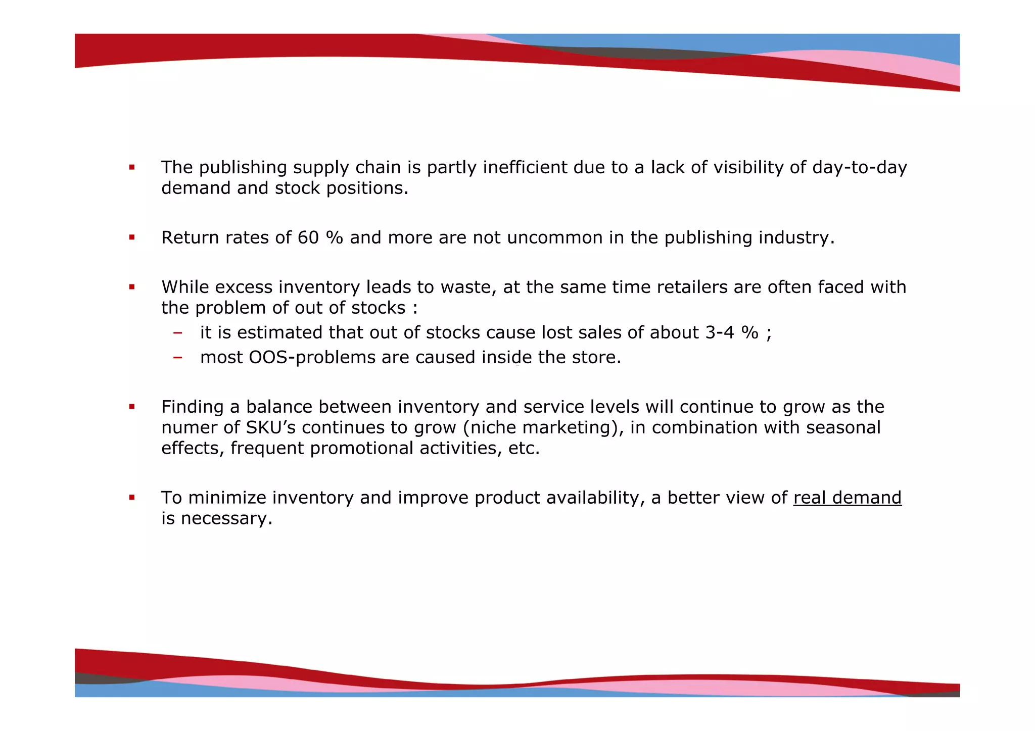 The publishing supply chain is partly inefficient due to a lack of visibility of day-to-day
demand and stock positions.

Return rates of 60 % and more are not uncommon in the publishing industry.

While excess inventory leads to waste, at the same time retailers are often faced with
the problem of out of stocks :
 – it is estimated that out of stocks cause lost sales of about 3-4 % ;
 – most OOS-problems are caused inside the store.

Finding a balance between inventory and service levels will continue to grow as the
numer of SKU’s continues to grow (niche marketing), in combination with seasonal
effects, frequent promotional activities, etc.

To minimize inventory and improve product availability, a better view of real demand
is necessary.




                                                                     Copyright © IRI, 2005. Confidential and proprietary.
 