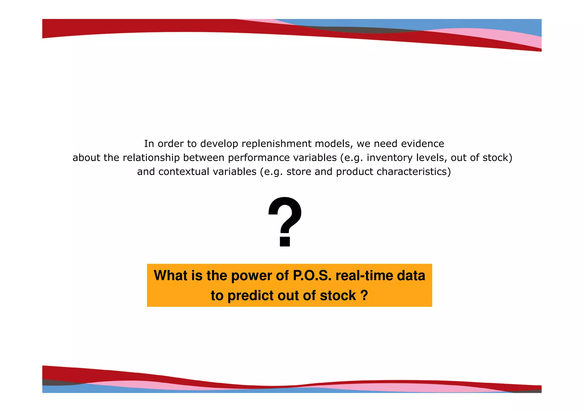 In order to develop replenishment models, we need evidence
about the relationship between performance variables (e.g. inventory levels, out of stock)
             and contextual variables (e.g. store and product characteristics)




                                       ?
                What is the power of P.O.S. real-time data
                         to predict out of stock ?




                                                                     Copyright © IRI, 2005. Confidential and proprietary.
 
